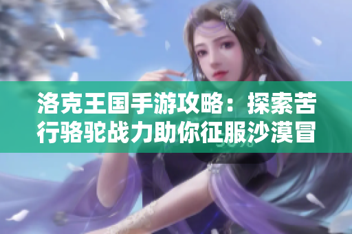 洛克王国手游攻略：探索苦行骆驼战力助你征服沙漠冒险之旅