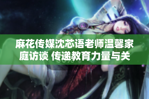 麻花传媒沈芯语老师温馨家庭访谈 传递教育力量与关爱