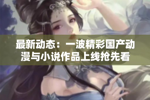 最新动态：一波精彩国产动漫与小说作品上线抢先看