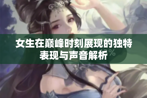 女生在巅峰时刻展现的独特表现与声音解析