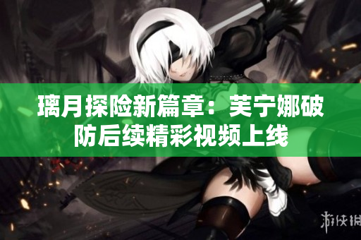 璃月探险新篇章：芙宁娜破防后续精彩视频上线