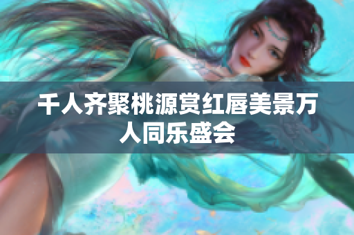 千人齐聚桃源赏红唇美景万人同乐盛会