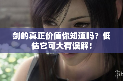 剑的真正价值你知道吗？低估它可大有误解！