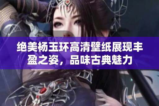 绝美杨玉环高清壁纸展现丰盈之姿，品味古典魅力