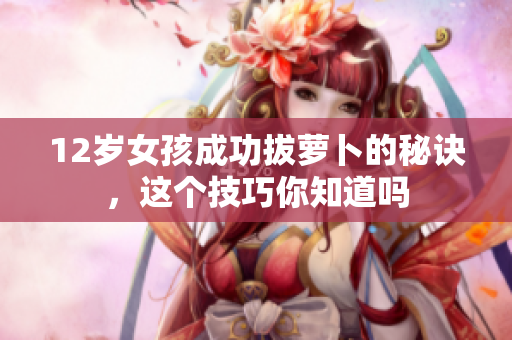 12岁女孩成功拔萝卜的秘诀，这个技巧你知道吗