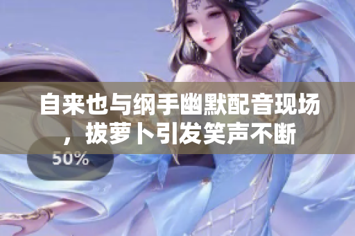 自来也与纲手幽默配音现场，拔萝卜引发笑声不断