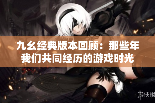 九幺经典版本回顾：那些年我们共同经历的游戏时光