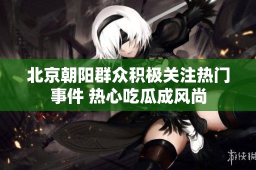 北京朝阳群众积极关注热门事件 热心吃瓜成风尚