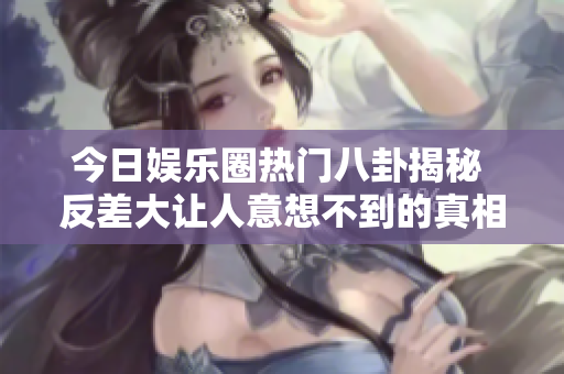 今日娱乐圈热门八卦揭秘 反差大让人意想不到的真相