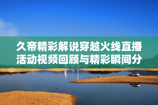 久帝精彩解说穿越火线直播活动视频回顾与精彩瞬间分享