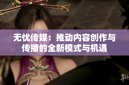 无忧传媒：推动内容创作与传播的全新模式与机遇