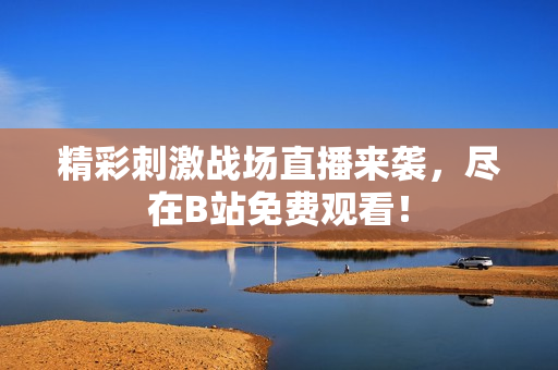 精彩刺激战场直播来袭，尽在B站免费观看！