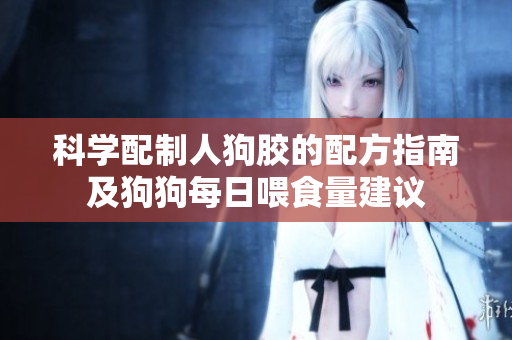 科学配制人狗胶的配方指南及狗狗每日喂食量建议