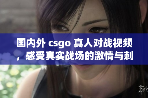 国内外 csgo 真人对战视频，感受真实战场的激情与刺激
