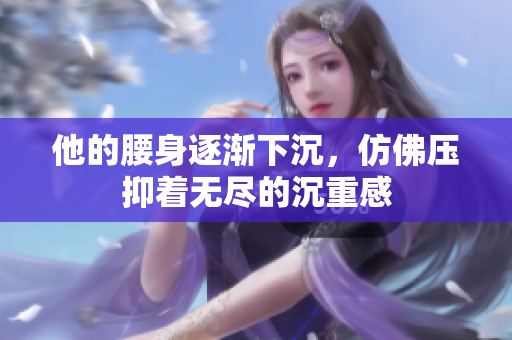 他的腰身逐渐下沉，仿佛压抑着无尽的沉重感