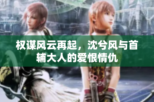权谋风云再起，沈兮风与首辅大人的爱恨情仇