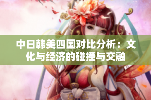 中日韩美四国对比分析：文化与经济的碰撞与交融