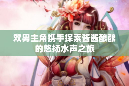 双男主角携手探索酱酱酿酿的悠扬水声之旅