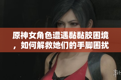 原神女角色遭遇黏黏胶困境，如何解救她们的手脚困扰