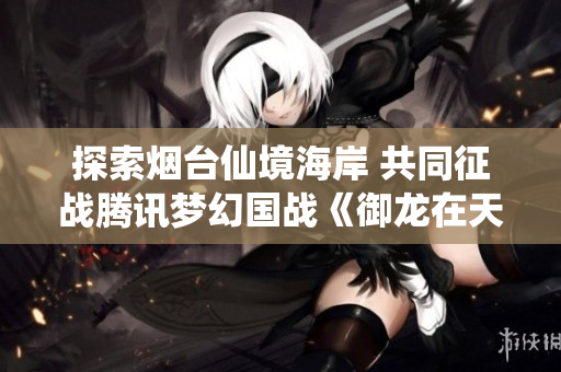 探索烟台仙境海岸 共同征战腾讯梦幻国战《御龙在天》
