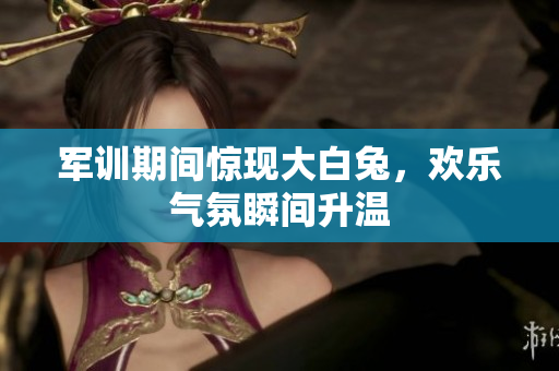 军训期间惊现大白兔，欢乐气氛瞬间升温