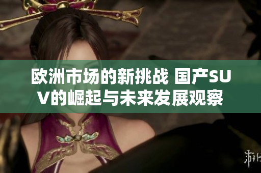 欧洲市场的新挑战 国产SUV的崛起与未来发展观察
