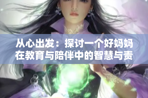 从心出发：探讨一个好妈妈在教育与陪伴中的智慧与责任