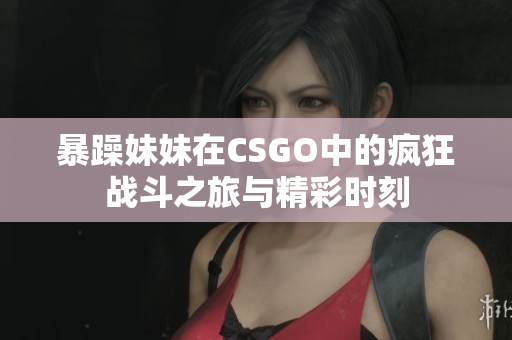 暴躁妹妹在CSGO中的疯狂战斗之旅与精彩时刻