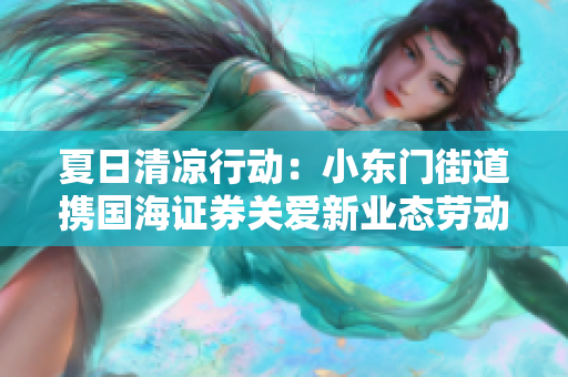 夏日清凉行动：小东门街道携国海证券关爱新业态劳动者