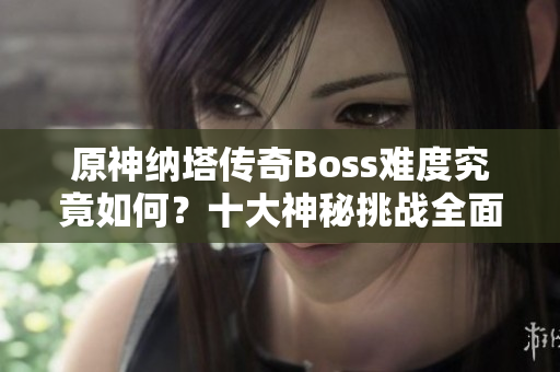原神纳塔传奇Boss难度究竟如何？十大神秘挑战全面解析