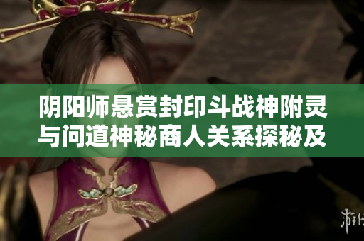 阴阳师悬赏封印斗战神附灵与问道神秘商人关系探秘及琉璃袋位置解析