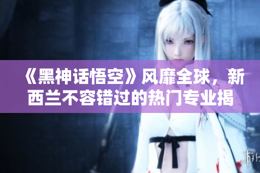 《黑神话悟空》风靡全球，新西兰不容错过的热门专业揭秘！