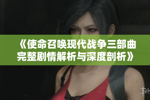 《使命召唤现代战争三部曲完整剧情解析与深度剖析》