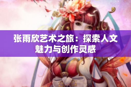张雨欣艺术之旅：探索人文魅力与创作灵感
