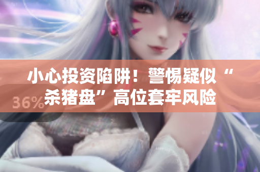 小心投资陷阱！警惕疑似“杀猪盘”高位套牢风险