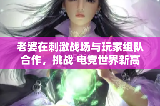老婆在刺激战场与玩家组队合作，挑战 电竞世界新高度