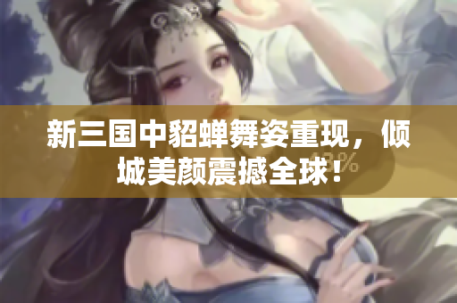新三国中貂蝉舞姿重现，倾城美颜震撼全球！