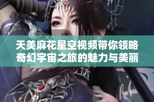 天美麻花星空视频带你领略奇幻宇宙之旅的魅力与美丽
