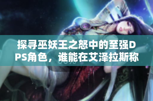 探寻巫妖王之怒中的至强DPS角色，谁能在艾泽拉斯称霸？