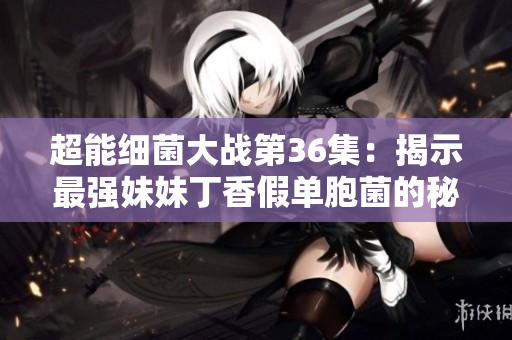 超能细菌大战第36集：揭示最强妹妹丁香假单胞菌的秘密