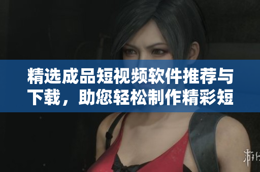 精选成品短视频软件推荐与下载，助您轻松制作精彩短视频