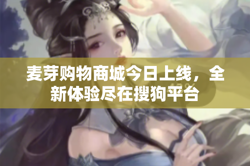 麦芽购物商城今日上线，全新体验尽在搜狗平台