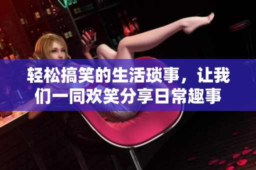 轻松搞笑的生活琐事，让我们一同欢笑分享日常趣事
