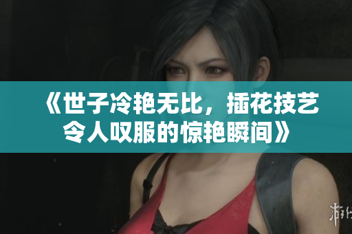 《世子冷艳无比，插花技艺令人叹服的惊艳瞬间》