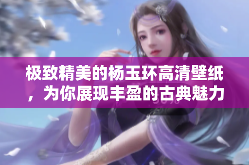 极致精美的杨玉环高清壁纸，为你展现丰盈的古典魅力