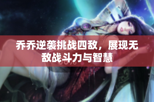 乔乔逆袭挑战四敌，展现无敌战斗力与智慧