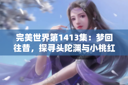 完美世界第1413集：梦回往昔，探寻头陀渊与小桃红的神秘传说