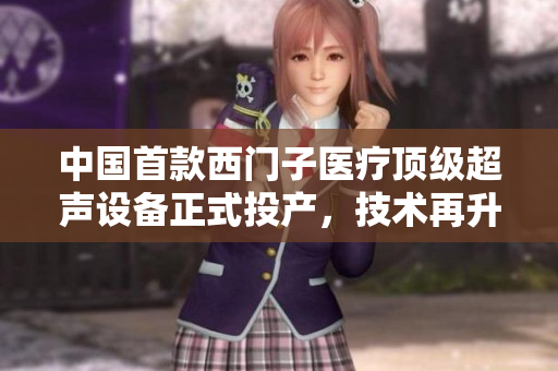 中国首款西门子医疗顶级超声设备正式投产，技术再升级