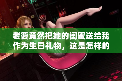 老婆竟然把她的闺蜜送给我作为生日礼物，这是怎样的情感转折