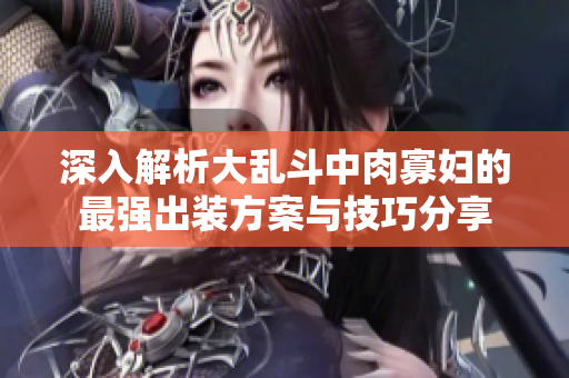 深入解析大乱斗中肉寡妇的最强出装方案与技巧分享